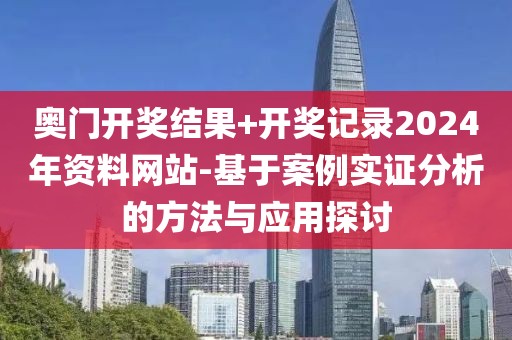 奥门开奖结果+开奖记录2024年资料网站-基于案例实证分析的方法与应用探讨