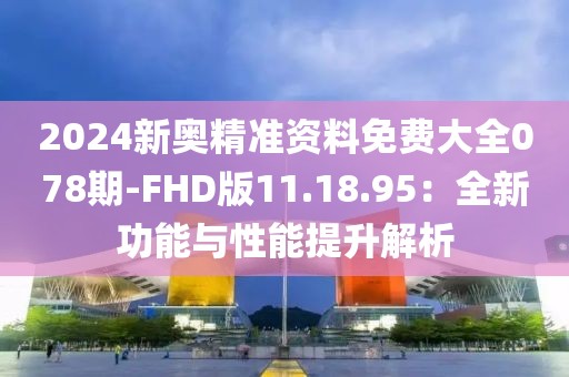 2024新奥精准资料免费大全078期-FHD版11.18.95：全新功能与性能提升解析