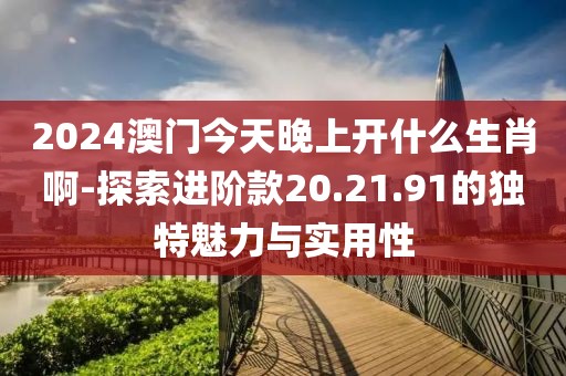 2024澳门今天晚上开什么生肖啊-探索进阶款20.21.91的独特魅力与实用性