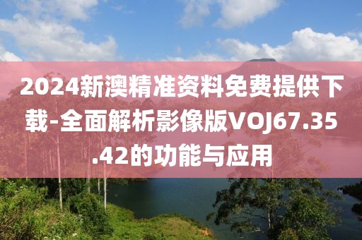 2024新澳精准资料免费提供下载-全面解析影像版VOJ67.35.42的功能与应用