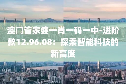 澳门管家婆一肖一码一中-进阶款12.96.08：探索智能科技的新高度