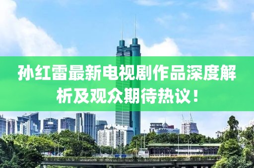 孙红雷最新电视剧作品深度解析及观众期待热议！