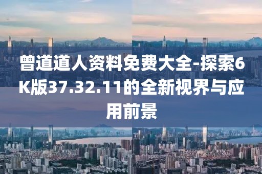 曾道道人资料免费大全-探索6K版37.32.11的全新视界与应用前景