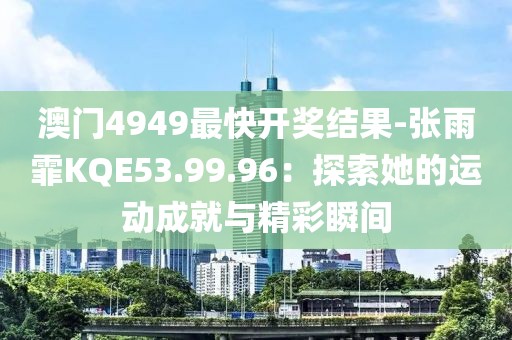 澳门4949最快开奖结果-张雨霏KQE53.99.96：探索她的运动成就与精彩瞬间