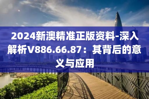 2024新澳精准正版资料-深入解析V886.66.87：其背后的意义与应用