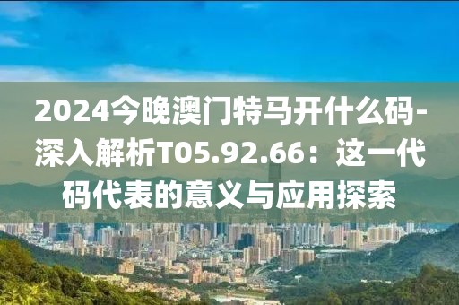 2024今晚澳门特马开什么码-深入解析T05.92.66：这一代码代表的意义与应用探索