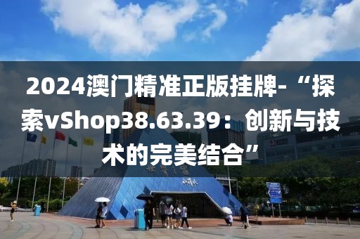 2024澳门精准正版挂牌-“探索vShop38.63.39：创新与技术的完美结合”