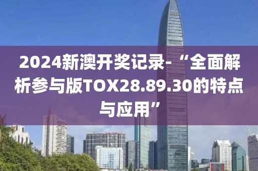 2024新澳开奖记录-“全面解析参与版TOX28.89.30的特点与应用”