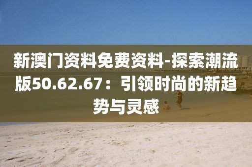 新澳门资料免费资料-探索潮流版50.62.67：引领时尚的新趋势与灵感