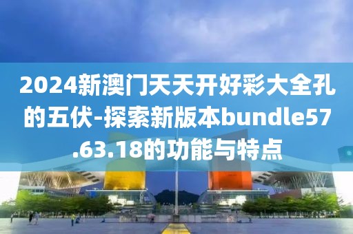 2024新澳门天天开好彩大全孔的五伏-探索新版本bundle57.63.18的功能与特点