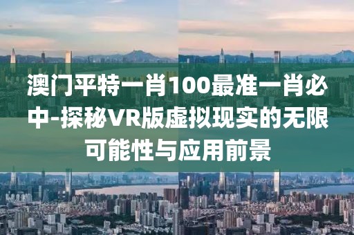澳门平特一肖100最准一肖必中-探秘VR版虚拟现实的无限可能性与应用前景