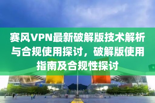 赛风VPN最新破解版技术解析与合规使用探讨，破解版使用指南及合规性探讨