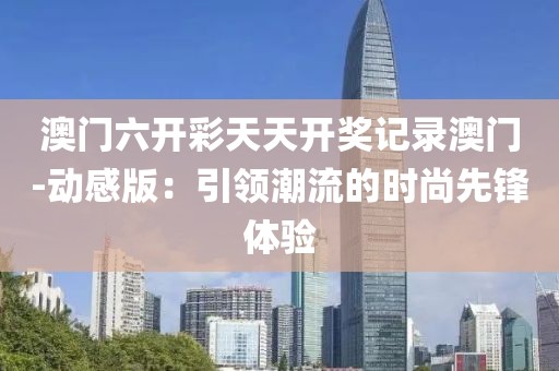 澳门六开彩天天开奖记录澳门-动感版：引领潮流的时尚先锋体验