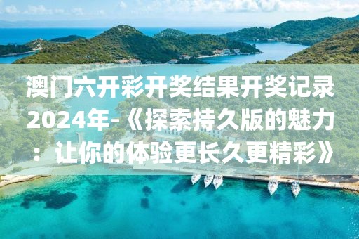 澳门六开彩开奖结果开奖记录2024年-《探索持久版的魅力：让你的体验更长久更精彩》