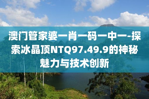 澳门管家婆一肖一码一中一-探索冰晶顶NTQ97.49.9的神秘魅力与技术创新
