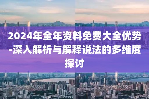 2024年全年资料免费大全优势-深入解析与解释说法的多维度探讨
