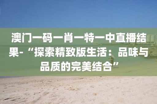 澳门一码一肖一特一中直播结果-“探索精致版生活：品味与品质的完美结合”