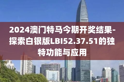 2024澳门特马今期开奖结果-探索白银版LBI52.37.51的独特功能与应用