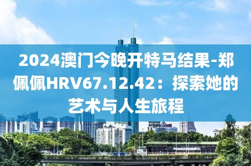 2024澳门今晚开特马结果-郑佩佩HRV67.12.42：探索她的艺术与人生旅程