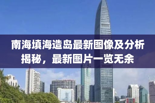南海填海造岛最新图像及分析揭秘，最新图片一览无余
