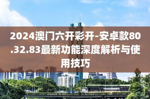 2024澳门六开彩开-安卓款80.32.83最新功能深度解析与使用技巧