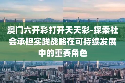 澳门六开彩打开天天彩-探索社会承担实践战略在可持续发展中的重要角色