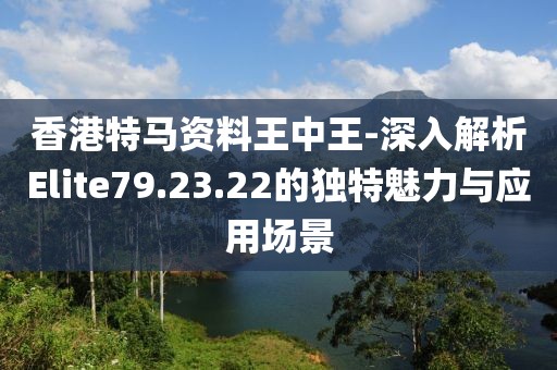 香港特马资料王中王-深入解析Elite79.23.22的独特魅力与应用场景