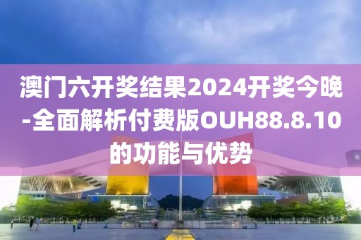 澳门六开奖结果2024开奖今晚-全面解析付费版OUH88.8.10的功能与优势