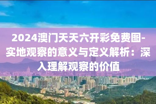 2024澳门天天六开彩免费图-实地观察的意义与定义解析：深入理解观察的价值