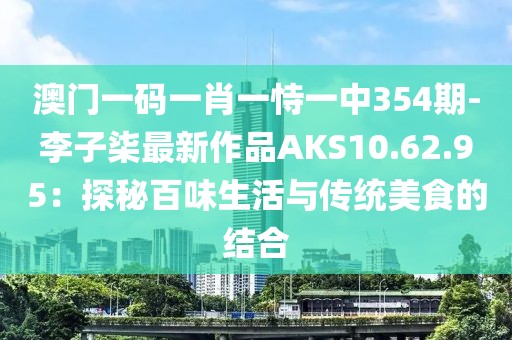 澳门一码一肖一恃一中354期-李子柒最新作品AKS10.62.95：探秘百味生活与传统美食的结合