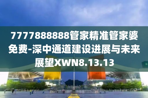 7777888888管家精准管家婆免费-深中通道建设进展与未来展望XWN8.13.13