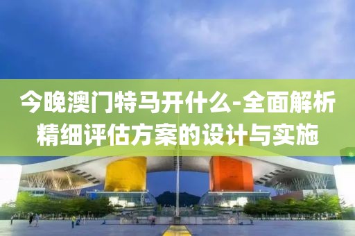 今晚澳门特马开什么-全面解析精细评估方案的设计与实施