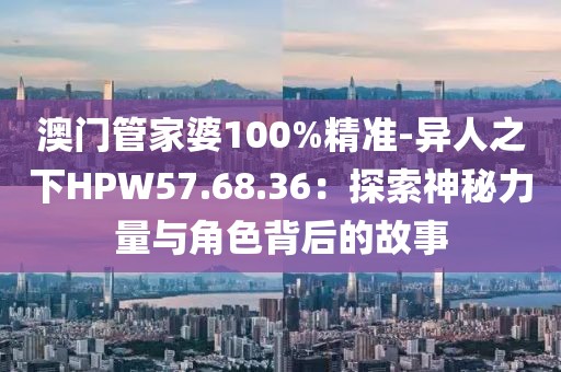 澳门管家婆100%精准-异人之下HPW57.68.36：探索神秘力量与角色背后的故事