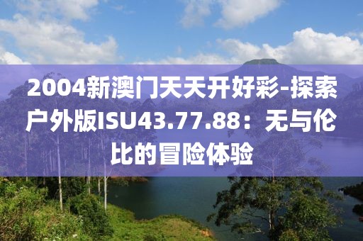2004新澳门天天开好彩-探索户外版ISU43.77.88：无与伦比的冒险体验