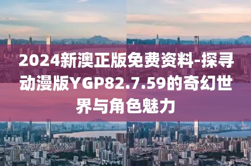 2024新澳正版免费资料-探寻动漫版YGP82.7.59的奇幻世界与角色魅力
