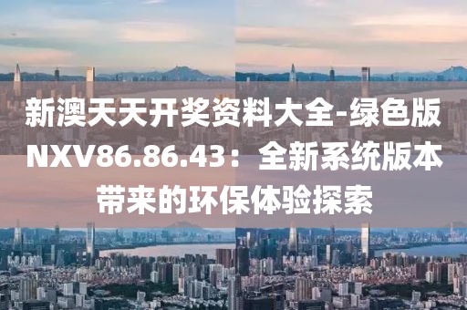 新澳天天开奖资料大全-绿色版NXV86.86.43：全新系统版本带来的环保体验探索