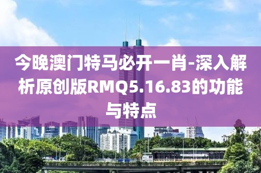 今晚澳门特马必开一肖-深入解析原创版RMQ5.16.83的功能与特点