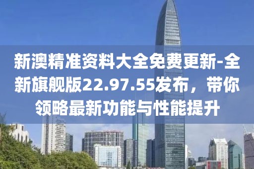新澳精准资料大全免费更新-全新旗舰版22.97.55发布，带你领略最新功能与性能提升