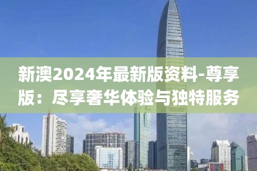 新澳2024年最新版资料-尊享版：尽享奢华体验与独特服务