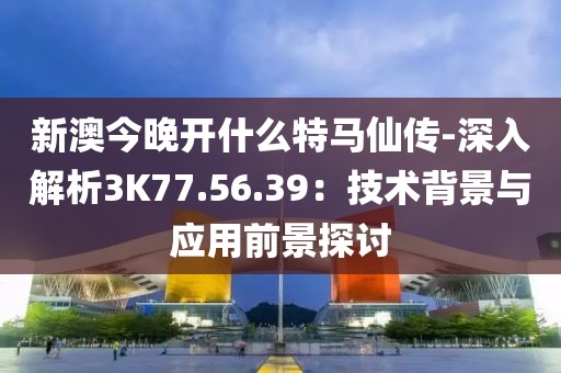新澳今晚开什么特马仙传-深入解析3K77.56.39：技术背景与应用前景探讨