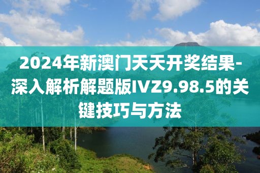 2024年新澳门天天开奖结果-深入解析解题版IVZ9.98.5的关键技巧与方法
