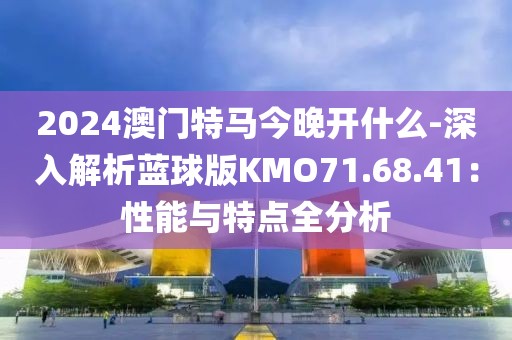 2024澳门特马今晚开什么-深入解析蓝球版KMO71.68.41：性能与特点全分析
