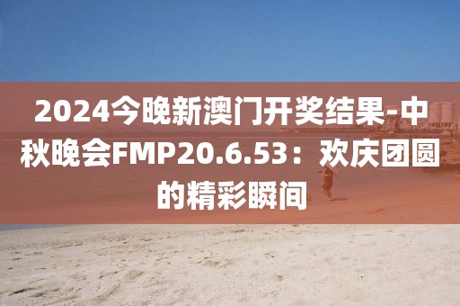 2024今晚新澳门开奖结果-中秋晚会FMP20.6.53：欢庆团圆的精彩瞬间