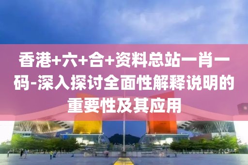 香港+六+合+资料总站一肖一码-深入探讨全面性解释说明的重要性及其应用
