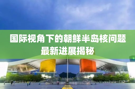 国际视角下的朝鲜半岛核问题最新进展揭秘