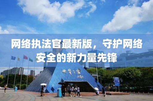 网络执法官最新版，守护网络安全的新力量先锋