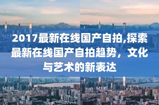 2017最新在线国产自拍,探索最新在线国产自拍趋势，文化与艺术的新表达