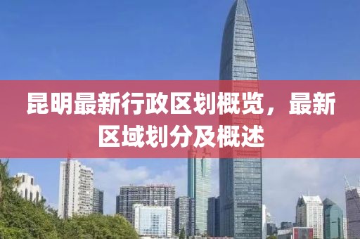 昆明最新行政区划概览，最新区域划分及概述