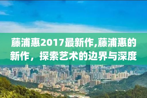 藤浦惠2017最新作,藤浦惠的新作，探索艺术的边界与深度