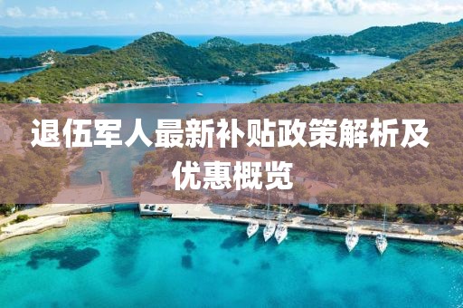 退伍军人最新补贴政策解析及优惠概览